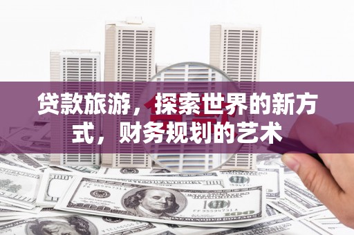 扎赉诺尔贷款旅游，探索世界的新方式，财务规划的艺术